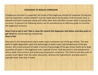 STRATEGIES TO REDUCE CORROSION

If baghouse corrosion is suspected, the inside of the baghouse should be inspected. During the
internal inspection, careful notation must be made about the location of all corrosion sites. A
detailed corrosion inspection along with other plant data will often answer what is causing the
corrosion. In general the following advice can be considered as an effective guide to minimize
kiln baghouse corrosion.

Keep it hot or get it out! That is, keep the cement kiln baghouse well above acid dew point or
get rid of the acid producing compounds.
Keep it hot!

Dew point is the temperature where water vapor condenses out of the gas stream. The dew
point is highly dependent upon the percentage of water vapor and temperature of the gas
stream. Very small amounts of water in terms of percentage of the gas stream build up to large
quantities of water in the baghouse over a period of time. Acid dew point is the temperature
where water that contains acid producing compounds condenses. The Sulfuric acid dew point is
usually much higher than the water dew point, whereas the hydrochloric acid dew point is
typically lower than that of water
 