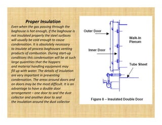 Proper Insulation
Even when the gas passing through the
baghouse is hot enough, if the baghouse is
not insulated properly the steel surfaces
will usually be cold enough to cause
condensation. It is absolutely necessary
to insulate all process baghouses venting
products of combustion. During start-up
conditions this condensation will be at such
large quantities that the hoppers
and material handling equipment may
fill up with water. The details of insulation
are very important in preventing
condensation. The areas around doors and
on doors may be the most difficult. It is an
advantage to have a double door
arrangement – one door to seal the dust
collector and another door to seal
the insulation around the dust collector
 