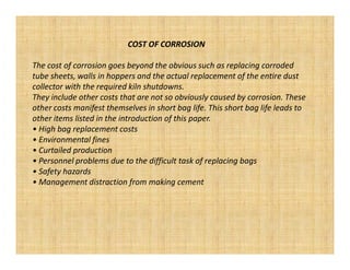 COST OF CORROSION

The cost of corrosion goes beyond the obvious such as replacing corroded
tube sheets, walls in hoppers and the actual replacement of the entire dust
collector with the required kiln shutdowns.
They include other costs that are not so obviously caused by corrosion. These
other costs manifest themselves in short bag life. This short bag life leads to
other items listed in the introduction of this paper.
• High bag replacement costs
• Environmental fines
• Curtailed production
• Personnel problems due to the difficult task of replacing bags
• Safety hazards
• Management distraction from making cement
 