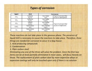 Types of corrosion




These reactions do not take place in the gaseous phase. The presence of
liquid H2O is necessary to cause the reactions to take place. Therefore, three
things are needed for corrosion to occur in a bag house:
1. Acid producing compounds
2. Condensation
3. Plain carbon steel
Eliminating any one of the three will solve the problem. Since the first two
items can be at least partially eliminated in most cases, will focus heavily on
those. The replacement of plain carbon steel by more expensive alloys or
expensive coatings will only be touched upon only if there is no solution
 