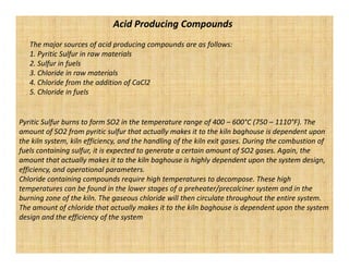 Acid Producing Compounds
   The major sources of acid producing compounds are as follows:
   1. Pyritic Sulfur in raw materials
   2. Sulfur in fuels
   3. Chloride in raw materials
   4. Chloride from the addition of CaCl2
   5. Chloride in fuels


Pyritic Sulfur burns to form SO2 in the temperature range of 400 – 600°C (750 – 1110°F). The
amount of SO2 from pyritic sulfur that actually makes it to the kiln baghouse is dependent upon
the kiln system, kiln efficiency, and the handling of the kiln exit gases. During the combustion of
fuels containing sulfur, it is expected to generate a certain amount of SO2 gases. Again, the
amount that actually makes it to the kiln baghouse is highly dependent upon the system design,
efficiency, and operational parameters.
Chloride containing compounds require high temperatures to decompose. These high
temperatures can be found in the lower stages of a preheater/precalciner system and in the
burning zone of the kiln. The gaseous chloride will then circulate throughout the entire system.
The amount of chloride that actually makes it to the kiln baghouse is dependent upon the system
design and the efficiency of the system
 