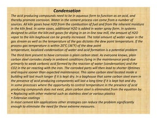 Condensation
The acid producing compounds need to be in aqueous form to function as an acid, and
thereby promote corrosion. Water in the cement process can come from a number of
sources. All kiln gases have H2O from the combustion of fuel and from the inherent moisture
in the kiln feed. In some cases, additional H2O is added in water spray form. In systems
designed to utilize the kiln exit gases for drying in an in-line raw mill, the amount of H2O
vapor to the kiln baghouse can be greatly increased. The total amount of water vapor in the
gas stream as well as the temperature of the gas dictates the dew point temperature. If the
process gas temperature is within 20°C (36°F) of the dew point
temperature, localized condensation of water and acid formation is a potential problem
The third item present to have corrosion is plain carbon steel. As everyone knows, plain
carbon steel corrodes slowly in ambient conditions (lying in the maintenance yard) due
primarily to weak carbonic acid formed by the reaction of water (condensation) and the
CO2 in the air reacting with the iron. The corroded parts will then lead to shorter lifetimes
and require sooner than expected maintenance. This same carbon steel located inside a
building will last much longer if it is kept dry. In a baghouse that same carbon steel even in
the presence of acid producing components will last a long time if it is kept hot and dry.
In some processes where the opportunity to control temperature in the presence of acid
producing compounds does not exist, plain carbon steel is eliminated from the equation by:
• Replacing with other material such as stainless steel or various plastics
• Extensive coatings
In most cement kiln applications other strategies can reduce the problem significantly
enough to eliminate the need for these extreme measures.
 