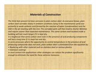 Materials of Construction

The third item present to have corrosion is plain carbon steel. As everyone knows, plain
carbon steel corrodes slowly in ambient conditions (lying in the maintenance yard) due
primarily to weak carbonic acid formed by the reaction of water (condensation) and the
CO2 in the air reacting with the iron. The corroded parts will then lead to shorter lifetimes
and require sooner than expected maintenance. This same carbon steel located inside a
building will last much longer if it is kept dry.
In a baghouse that same carbon steel even in the presence of acid producing components
will last a long time if it is kept hot and dry.
In some processes where the opportunity to control temperature in the presence of acid
producing compounds does not exist, plain carbon steel is eliminated from the equation by:
• Replacing with other material such as stainless steel or various plastics
• Extensive coatings
In most cement kiln applications other strategies can reduce the problem significantly
enough to eliminate the need for these extreme measures.
 