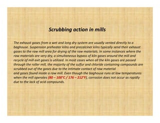 Scrubbing action in mills

The exhaust gases from a wet and long dry system are usually vented directly to a
baghouse. Suspension preheater kilns and precalciner kilns typically send their exhaust
gases to the raw mill area for drying of the raw materials. In some instances where the
raw materials are very dry, a simultaneous bypass of kiln gases around the mill and
recycle of mill exit gases is utilized. In most cases when all the kiln gases are passed
through the roller mill, the majority of the sulfur and chloride containing compounds are
scrubbed out of the gases due to the intimate contact of raw material
and gases found inside a raw mill. Even though the baghouse runs at low temperatures
when the mill operates (80 – 100°C / 176 – 212°F), corrosion does not occur as rapidly
due to the lack of acid compounds.
 