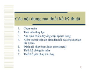 Các nội dung của thiết kế kỹ thuật
 1.   Chọn tuyến
 2.   Tính toán thuỷ lực
 3.   Xác định chiều dày ống chịu áp lực trong
 4.   Kiểm tra bài toán ổn định đàn hồi của ống dưới áp
      lực ngoài.
 5.   Đánh giá nhịp ống (Span assessment)
 6.   Thiết kế chống ăn mòn
 7.   Thiết kế giải pháp thi công



                                                      11
 