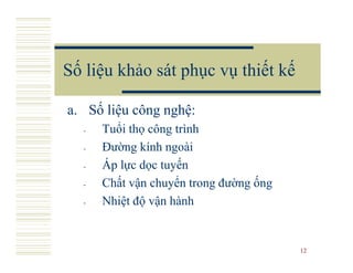 Số liệu khảo sát phục vụ thiết kế

a. Số liệu công nghệ:
  -   Tuổi thọ công trình
  -   Đường kính ngoài
  -   Áp lực dọc tuyến
  -   Chất vận chuyển trong đường ống
  -   Nhiệt độ vận hành


                                        12
 