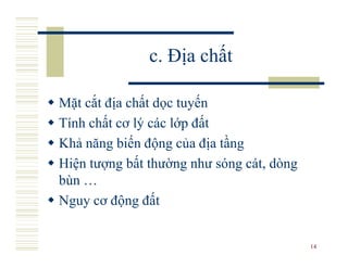 c. Địa chất

Mặt cắt địa chất dọc tuyến
Tính chất cơ lý các lớp đất
Khả năng biến động của địa tầng
Hiện tượng bất thường như sóng cát, dòng
bùn …
Nguy cơ động đất


                                           14
 