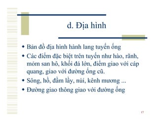 d. Địa hình

Bản đồ địa hình hành lang tuyến ống
Các điểm đặc biệt trên tuyến như hào, rãnh,
mỏm san hô, khối đá lớn, điểm giao với cáp
quang, giao với đường ống cũ.
Sông, hồ, đầm lầy, núi, kênh mương ...
Đường giao thông giao với đường ống


                                              17
 
