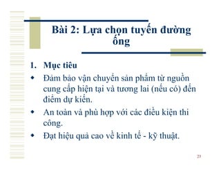 Bài 2: Lựa chọn tuyến đường
                 ống

1. Mục tiêu
   Đảm bảo vận chuyển sản phẩm từ nguồn
   cung cấp hiện tại và tương lai (nếu có) đến
   điểm dự kiến.
   An toàn và phù hợp với các điều kiện thi
   công.
   Đạt hiệu quả cao về kinh tế - kỹ thuật.

                                                 23
 