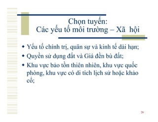 Chọn tuyến:
   Các yếu tố môi trường – Xã hội

Yếu tố chính trị, quân sự và kinh tế dài hạn;
Quyền sử dụng đất và Giá đền bù đất;
Khu vực bảo tồn thiên nhiên, khu vực quốc
phòng, khu vực có di tích lịch sử hoặc khảo
cổ;



                                                26
 