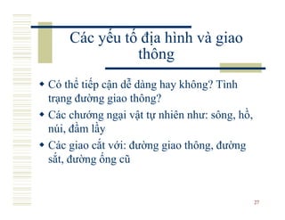 Các yếu tố địa hình và giao
              thông
Có thể tiếp cận dễ dàng hay không? Tình
trạng đường giao thông?
Các chướng ngại vật tự nhiên như: sông, hồ,
núi, đầm lầy
Các giao cắt với: đường giao thông, đường
sắt, đường ống cũ


                                              27
 