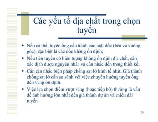 Các yếu tố địa chất trong chọn
               tuyến
Nếu có thể, tuyến ống cần tránh các mặt dốc (bên và vuông
góc), đặc biệt là các dốc không ổn định;
Nếu trên tuyến có hiện tượng không ổn định địa chất, cần
xác định được nguyên nhân và cấn nhắc đến trong thiết kế;
Cần cân nhắc biện pháp chống sạt lở kinh tế nhất. Giá thành
chống sạt lở cần so sánh với việc chuyển hướng tuyến ống
đến vùng ổn định.
Việc lựa chọn điểm vượt sông (hoặc tiếp bờ) thường là vấn
đề ảnh hưởng lớn nhất đến giá thành dự án và chiều dài
tuyến

                                                          28
 