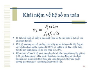 Khái niệm về hệ số an toàn

                       Pi xDm
                 σh =
                      f1 xf 2 x 2t
f1 là hệ số thiết kế, diễn tả ứng suất vòng tối đa cho phép là tích số của
ứng suất đàn hồi.
f2 là hệ số dung sai chế tạo ống, cho phép sự sai lệch của bề dày ống so
với bề dày danh nghĩa, thường là 0.875, có nghĩa là bề dày có thể thấp
hơn bề dày danh nghĩa tối đa cho phép là 12.5%.
Hệ số thiết kế hay là hệ số sử dụng hay hệ số hữu dụng thường lấy giá trị
0.72 cho đường ống và lấy giá trị thấp hơn cho ống đứng và các đoạn
ống gần với giàn ngoài khơi hoặc các vùng bị hạn chế hay các tuyến
đường giao thông đối với đường ống trên đất liền.
                                                                        36
 