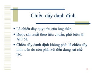Chiều dày danh định

Là chiều dày quy ước của ống thép
Được sản xuất theo tiêu chuẩn, phổ biến là
API 5L
Chiều dày danh định không phải là chiều dày
tính toán do còn phải xét đến dung sai chế
tạo.


                                          38
 
