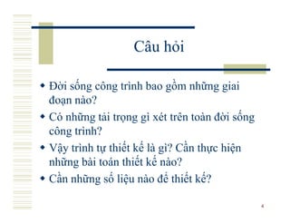 Câu hỏi

Đời sống công trình bao gồm những giai
đoạn nào?
Có những tải trọng gì xét trên toàn đời sống
công trình?
Vậy trình tự thiết kế là gì? Cần thực hiện
những bài toán thiết kế nào?
Cần những số liệu nào để thiết kế?

                                               4
 