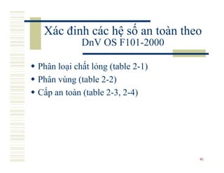Xác đinh các hệ số an toàn theo
            DnV OS F101-2000

Phân loại chất lỏng (table 2-1)
Phân vùng (table 2-2)
Cấp an toàn (table 2-3, 2-4)




                                  41
 