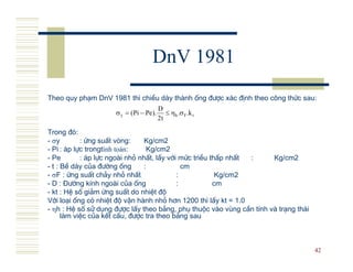 DnV 1981
Theo quy ph¹m DnV 1981 th× chiÒu d y th nh èng ®−îc x¸c ®Þnh theo c«ng thøc sau:
                                          D
                     σ y = ( Pi − Pe ).      ≤ ηh .σ F .k t
                                          2t

Trong ®ã:
-σσy        : øng suÊt vßng:     Kg/cm2
- Pi : ¸p lùc trongtính toán:     Kg/cm2
- Pe        : ¸p lùc ngo i nhá nhÊt, lÊy víi møc triÒu thÊp nhÊt :    Kg/cm2
- t : BÒ d y cña ®−êng èng       :            cm
- σF : øng suÊt ch¶y nhá nhÊt               :            Kg/cm2
- D : §−êng kÝnh ngo i cña èng              :           cm
- kt : HÖ sè gi¶m øng suÊt do nhiÖt ®é
Víi lo¹i èng cã nhiÖt ®é vËn h nh nhá h¬n 1200 th× lÊy kt = 1.0
- ηh : HÖ sè sö dông ®−îc lÊy theo b¶ng, phô thuéc v o vïng cÇn tÝnh v tr¹ng th¸i
      l m viÖc cña kÕt cÊu, ®−îc tra theo b¶ng sau



                                                                                    42
 