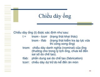 Chiều dày ống

ChiÒu d y èng (t) ®−îc x¸c ®Þnh nh− sau:
      t=     tnom - tcorr (tr¹ng th¸i khai th¸c)
             tnom - tfab (tr¹ng th¸i kiÓm tra ¸p lùc võa
                          thi c«ng xong èng)
      tnom: chiÒu d y danh nghÜa (nominal) cña èng
             (th−êng cho trong lý lÞch èng, ch−a kÓ ®Õn
             sai sè do chÕ t¹o).
      tfab: phÇn dung sai do chÕ t¹o (fabrication)
      tcorr: chiÒu d y dù tr÷ do kÓ ®Õn ¨n mßn

                                                       44
 