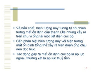 VÒ b¶n chÊt, hiÖn t−îng n y t−¬ng tù nh− hiÖn
t−îng mÊt æn ®Þnh cña thanh ¥le nh−ng x¶y ra
trªn chu vi èng t¹i mét tiÕt diÖn côc bé.
CÇn ph©n biÖt hiÖn t−îng n y víi hiÖn t−îng
mÊt æn ®Þnh tæng thÓ x¶y ra trªn ®o¹n èng chÞu
nÐn däc trôc.
T¸c ®éng g©y ra mÊt æn ®Þnh côc bé l ¸p lùc
ngo i, th−êng xÐt l ¸p lùc thuû tØnh.

                                             49
 