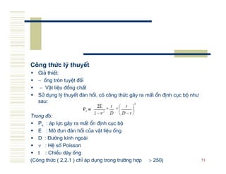 C«ng thøc lý thuyÕt
   Gi¶ thiÕt:
   − èng trßn tuyÖt ®èi
    − VËt liÖu ®ång chÊt
   Sö dông lý thuyÕt ® n håi, cã c«ng thøc g©y ra mÊt æn ®Þnh côc bé nh−
   sau:

Trong ®ã:
   Pc : ¸p lùc g©y ra mÊt æn ®Þnh côc bé
   E : M« ®un ® n håi cña vËt liÖu èng
   D : §−êng kÝnh ngo i
   ν : HÖ sè Poisson
   t : ChiÒu d y èng
(C«ng thøc ( 2.2.1 ) chØ ¸p dông trong tr−êng hîp   > 250)                 51
 