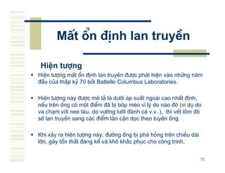 MÊt æn ®Þnh lan truyÒn

 HiÖn t−îng
HiÖn t−îng mÊt æn ®Þnh lan truyÒn ®−îc ph¸t hiÖn v o nh÷ng n¨m
®Çu cña thËp kû 70 bëi Battelle Columbus Laboratories.

HiÖn t−îng n y ®−îc m« t¶ l d−íi ¸p suÊt ngo i cao nhÊt ®Þnh,
nÕu trªn èng cã mét ®iÓm ®· bÞ bãp mÐo v× lý do n o ®ã (vÝ dô do
va ch¹m víi neo t u, do v−íng l−íi ®¸nh c¸ v.v..), th× vÕt lâm ®ã
sÏ lan truyÒn sang c¸c ®iÓm l©n cËn däc theo tuyÕn èng.

Khi x¶y ra hiÖn t−îng n y, ®−êng èng bÞ ph¸ háng trªn chiÒu d i
lín, g©y tæn thÊt ®¸ng kÓ v khã kh¾c phôc cho c«ng tr×nh.

                                                                  52
 