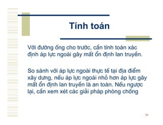 TÝnh to¸n

Víi ®−êng èng cho tr−íc, cÇn tÝnh to¸n x¸c
®Þnh ¸p lùc ngo i g©y mÊt æn ®Þnh lan truyÒn.

So s¸nh víi ¸p lùc ngo i thùc tÕ t¹i ®Þa ®iÓm
x©y d−ng, nÕu ¸p lùc ngo i nhá h¬n ¸p lùc g©y
mÊt æn ®Þnh lan truyÒn l an to n. NÕu ng−îc
l¹i, cÇn xem xÐt c¸c gi¶i ph¸p phßng chèng


                                                53
 