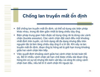 Chèng lan truyÒn mÊt æn ®Þnh

§Ó chèng lan truyÒn mÊt æn ®Þnh, cã thÓ sö dông c¸c biÖn ph¸p
kh¸c nhau, trong ®ã ®¬n gi¶n nhÊt l t¨ng chiÒu d y èng.
BiÖn ph¸p trung gian hiÖn ®−îc sö dông réng r·i l dïng c¸c v nh
chÆn (buckle aresstor). C¸c v nh chÆn ®Æt c¸ch ®Òu mét kho¶ng
nhÊt ®Þnh trªn tuyÕn, cã h×nh d¹ng rÊt ®a d¹ng nh−ng ®Òu trªn
nguyªn t¾c l l m t¨ng chiÒu d y èng ë vÞ trÝ ®ã. Khi x¶y ra lan
truyÒn mÊt æn ®Þnh, ®o¹n èng bÞ háng sÏ bÞ giíi h¹n trong kho¶ng
gi÷a hai v nh chÆn liªn tiÕp.
ViÖc quyÕt ®Þnh kho¶ng c¸ch gi÷a hai v nh chÆn l b i to¸n tèi
−u. Bè trÝ nhiÒu v nh chÆn sÏ h¹n chÕ ®−îc chiÒu d i ®o¹n èng
háng khi cã sù cè nh−ng tèn kÐm vËt liÖu v c«ng thi c«ng v nh
chÆn ban ®Çu, nÕu bè trÝ Ýt v nh chÆn th× nguîc l¹i.

                                                              56
 