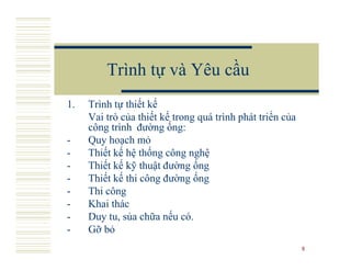 Trình tự và Yêu cầu
1.   Trình tự thiết kế
     Vai trò của thiết kế trong quá trình phát triển của
     công trình đường ống:
-    Quy hoạch mỏ
-    Thiết kế hệ thống công nghệ
-    Thiết kế kỹ thuật đường ống
-    Thiết kế thi công đường ống
-    Thi công
-    Khai thác
-    Duy tu, sủa chữa nếu có.
-    Gỡ bỏ
                                                           8
 