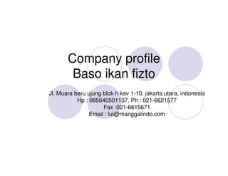 Company profile
        Baso ikan fizto
Jl. Muara baru ujung blok h kav 1-10, jakarta utara, indonesia
           Hp : 085640501137, Ph : 021-6621577
                     Fax :021-6615671
                Email : lui@manggalindo.com
 