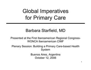 Global Imperatives
          for Primary Care

           Barbara Starfield, MD
Presented at the First Iberoamerican Regional Congress-
             WONCA Iberoamerican CIMF
Plenary Session: Building a Primary Care-based Health
                        System
               Buenos Aires, Argentina
                  October 12, 2006
                                                          1
 