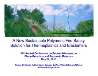 www.albemarle.com




 A New Sustainable Polymeric Fire Safety
Solution for Thermoplastics and Elastomers
       21st Annual Conference on Recent Advances on
           Flame Retardancy of Polymeric Materials
                        May 24, 2010

  Kumar G. Kumar, Arthur Mack, Douglas Luther, Vijay Kotian and Bo Liu
                        Albemarle Corporation
 