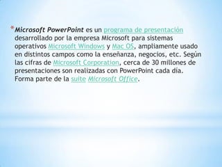 * Microsoft PowerPoint es un programa de presentación
 desarrollado por la empresa Microsoft para sistemas
 operativos Microsoft Windows y Mac OS, ampliamente usado
 en distintos campos como la enseñanza, negocios, etc. Según
 las cifras de Microsoft Corporation, cerca de 30 millones de
 presentaciones son realizadas con PowerPoint cada día.
 Forma parte de la suite Microsoft Office.
 