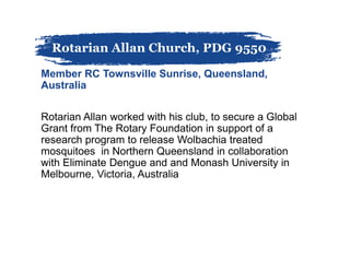 Member RC Townsville Sunrise, Queensland,
Australia
Rotarian Allan worked with his club, to secure a Global
Grant from The Rotary Foundation in support of a
research program to release Wolbachia treated
mosquitoes in Northern Queensland in collaboration
with Eliminate Dengue and and Monash University in
Melbourne, Victoria, Australia
Rotarian Allan Church, PDG 9550
 
