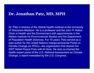 Dr. Jonathan Patz, MD, MPH
Dr. Patz is director of the Global Health Institute at the University
of Wisconsin-Madison. He is a professor and the John P. Holton
Chair in Health and the Environment with appointments in the
Nelson Institute for Environmental Studies and the Department
of Population Health Sciences. For 15 years, Patz served as a
lead author for the United Nations Intergovernmental Panel on
Climate Change (or IPCC)—the organization that shared the
2007 Nobel Peace Prize with Al Gore. He also co-chaired the
health expert panel of the U.S. National Assessment on Climate
Change, a report mandated by the U.S. Congress.
 