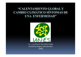 “CALENTAMIENTO GLOBAL Y
CAMBIO CLIMÁTICO SÍNTOMAS DE
     UNA ENFERMEDAD”




       Lic. Luis Alonso González Ayala.
       Unidad Ecológica Salvadoreña.
                     UNES
 