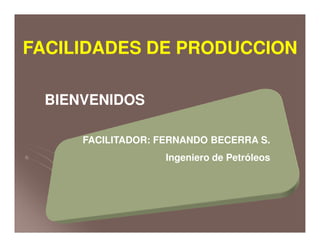 BIENVENIDOSBIENVENIDOS
FACILIDADES DE PRODUCCIONFACILIDADES DE PRODUCCION
FACILITADOR: FERNANDO BECERRA S.
Ingeniero de Petróleos
 