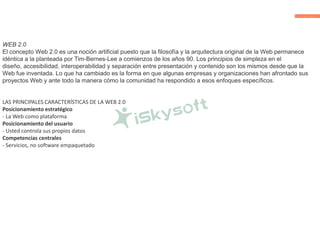 WEB 2.0
El concepto Web 2.0 es una noción artificial puesto que la filosofía y la arquitectura original de la Web permanece
idéntica a la planteada por Tim-Bernes-Lee a comienzos de los años 90. Los principios de simpleza en el
diseño, accesibilidad, interoperabilidad y separación entre presentación y contenido son los mismos desde que la
Web fue inventada. Lo que ha cambiado es la forma en que algunas empresas y organizaciones han afrontado sus
proyectos Web y ante todo la manera cómo la comunidad ha respondido a esos enfoques específicos.
LAS PRINCIPALES CARACTERÍSTICAS DE LA WEB 2.0
Posicionamiento estratégico
- La Web como plataforma
Posicionamiento del usuario
- Usted controla sus propios datos
Competencias centrales
- Servicios, no software empaquetado
 