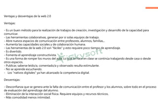 Ventajas y desventajas de la web 2.0
Ventajas:
- Es un buen método para la realización de trabajos de creación, investigación y desarrollo de la capacidad para
comunicar.
- Las herramientas colaborativas, generan por si solas equipos de trabajo.
- Abre nuevos espacios de comunicación entre profesores, alumnos, familias,..
- Aumenta las capacidades sociales y de colaboración humana.
- Las herramientas de la web 2.0 son “fáciles” y esto requiere poco tiempo de aprendizaje.
- Es divertido.
- Fomenta el aprendizaje constructivista.
- Es una forma de romper los muros del aula. Lo que se hace en clase se continúa trabajando desde casa o desde
otros espacios.
- Publicar, saberse leído/a, comentado/a y observado resulta estimulante.
- No se aprende escuchando.
- Los “nativos digitales” ya han alcanzado la competencia digital.
Desventajas:
- Desconfianza que se genera ante la falta de comunicación entre el profesor y los alumnos, sobre todo en el proceso
de evaluación del aprendizaje del alumno.
- Eliminación de la interacción social física. Requiere equipos y recursos técnicos.
- Más comodidad menos intimidad.
 