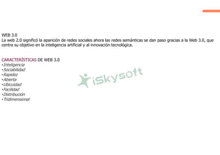 WEB 3.0
La web 2.0 significó la aparición de redes sociales ahora las redes semánticas se dan paso gracias a la Web 3.0, que
centra su objetivo en la inteligencia artificial y al innovación tecnológica.
CARACTERÍSTICAS DE WEB 3.0
•Inteligencia
•Sociabilidad
•Rapidez
•Abierta
•Ubicuidad
•Facilidad
•Distribución
•Tridimensional
 