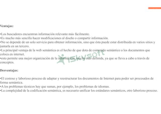 Ventajas:
•Los buscadores encuentran información relevante más fácilmente.
•Es mucho más sencillo hacer modificaciones al diseño o compartir información.
•No se depende de un solo servicio para obtener información, sino que ésta puede estar distribuida en varios sitios y
juntarla en un tercero.
•La principal ventaja de la web semántica es el hecho de que dota de contenido semántico a los documentos que
coloca en internet.
•esto permite una mejor organización de la información, mucho más definida, ya que se lleva a cabo a través de
conceptos.
Desventajas:
•El costoso y laborioso proceso de adaptar y reestructurar los documentos de Internet para poder ser procesados de
forma semántica.
•A los problemas técnicos hay que sumas, por ejemplo, los problemas de idiomas.
•La complejidad de la codificación semántica, es necesario unificar los estándares semánticos, otro laborioso proceso.
 