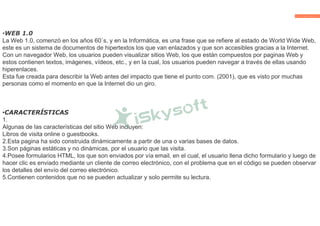 •WEB 1.0
La Web 1.0, comenzó en los años 60`s, y en la Informática, es una frase que se refiere al estado de World Wide Web,
este es un sistema de documentos de hipertextos los que van enlazados y que son accesibles gracias a la Internet.
Con un navegador Web, los usuarios pueden visualizar sitios Web, los que están compuestos por paginas Web y
estos contienen textos, imágenes, vídeos, etc., y en la cual, los usuarios pueden navegar a través de ellas usando
hiperenlaces.
Esta fue creada para describir la Web antes del impacto que tiene el punto com. (2001), que es visto por muchas
personas como el momento en que la Internet dio un giro.
•CARACTERÍSTICAS
1.
Algunas de las características del sitio Web incluyen:
Libros de visita online o guestbooks.
2.Esta pagina ha sido construida dinámicamente a partir de una o varias bases de datos.
3.Son páginas estáticas y no dinámicas, por el usuario que las visita.
4.Posee formularios HTML, los que son enviados por vía email, en el cual, el usuario llena dicho formulario y luego de
hacer clic es enviado mediante un cliente de correo electrónico, con el problema que en el código se pueden observar
los detalles del envío del correo electrónico.
5.Contienen contenidos que no se pueden actualizar y solo permite su lectura.
 