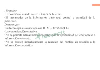 . Ventajas:
•Exposición al mundo entero a través de Internet.
•El presentador de la información tiene total control y autoridad de lo
publicado.
Desventajas:
•Su tecnología está asociada con HTML, JavaScript 1.0
•La comunicación es pasiva
•No se permite retroalimentación perdiendo la oportunidad de tener acceso a
información relevante.
•No se conoce inmediatamente la reacción del público en relación a la
información compartida
 