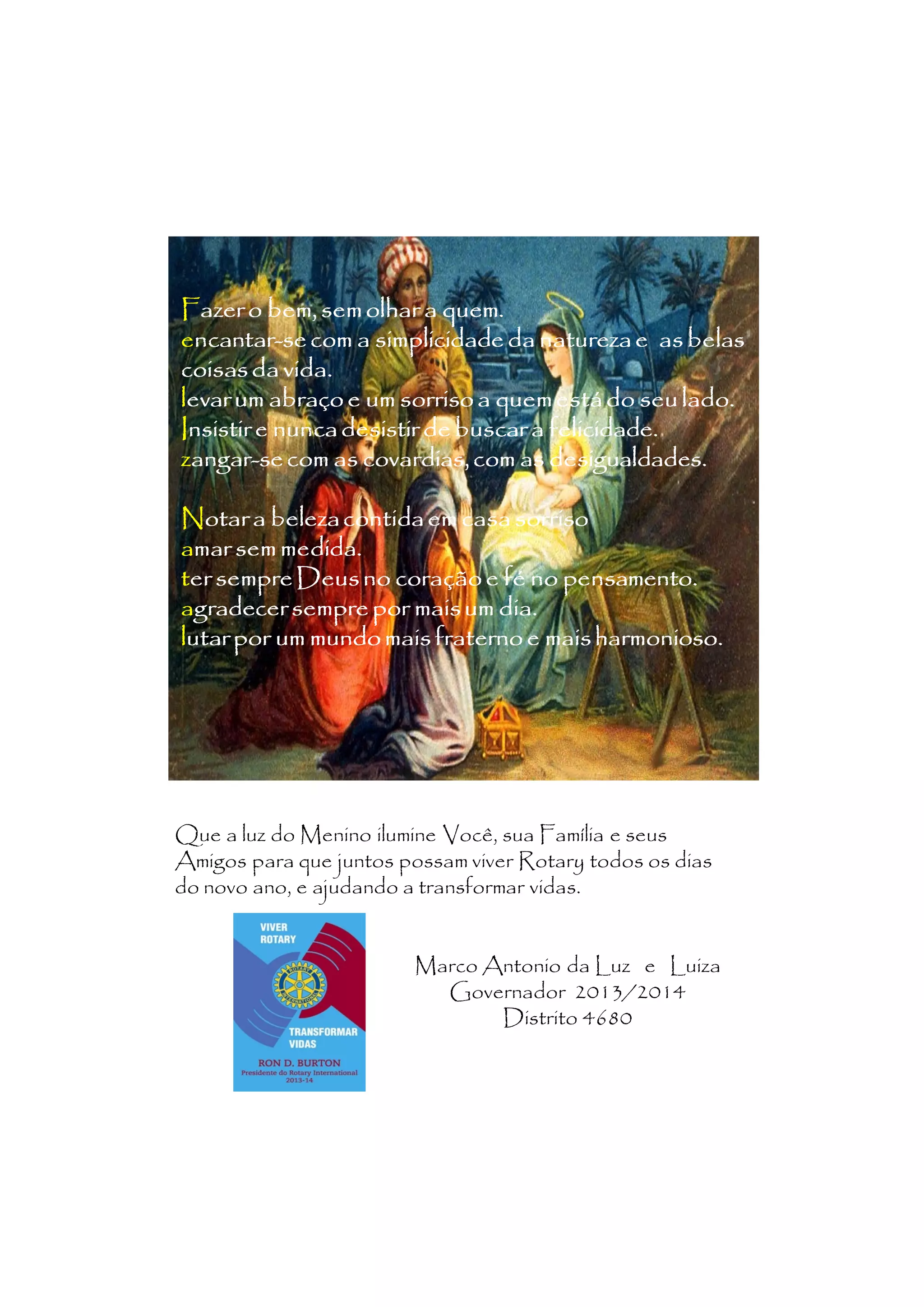 Fazer o bem, sem olhar a quem.
encantar-se com a simplicidade da natureza e as belas
ncantarcoisas da vida.
levar um abraço e um sorriso a quem está do seu lado.
Insistir e nunca desistir de buscar a felicidade.
zangar-se com as covardias, com as desigualdades.
angarNotar a beleza contida em casa sorriso
amar sem medida.
ter sempre Deus no coração e fé no pensamento.
agradecer sempre por mais um dia.
lutar por um mundo mais fraterno e mais harmonioso.
Que a luz do Menino ilumine Você, sua Família e seus
Amigos para que juntos possam viver Rotary todos os dias
do novo ano, e ajudando a transformar vidas.
Marco Antonio da Luz e Luiza
Governador 2013/2014
Distrito 4680