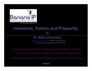 (Formerly BrainLeague IP)
Inventions, Patents and Prosperity
by
Dr. Kalyan Kankanala
kalyan@bananaip.com | www.bananaip.com
Blog: www.bananaip.com/sinapse-blog
Patents | Copyrights | Trademarks | IP Management | Design Patent / Industrial Design
IP Licensing & Commercialization | Contracts & IP Transactions | IP Audit & Mining
Entertainment & Media Law | Take Down & Enforcement | Sports Law | E-Commerce Law
Confidential 1
Inventions, Patents and Prosperity
by
Dr. Kalyan Kankanala
kalyan@bananaip.com | www.bananaip.com
Blog: www.bananaip.com/sinapse-blog
 