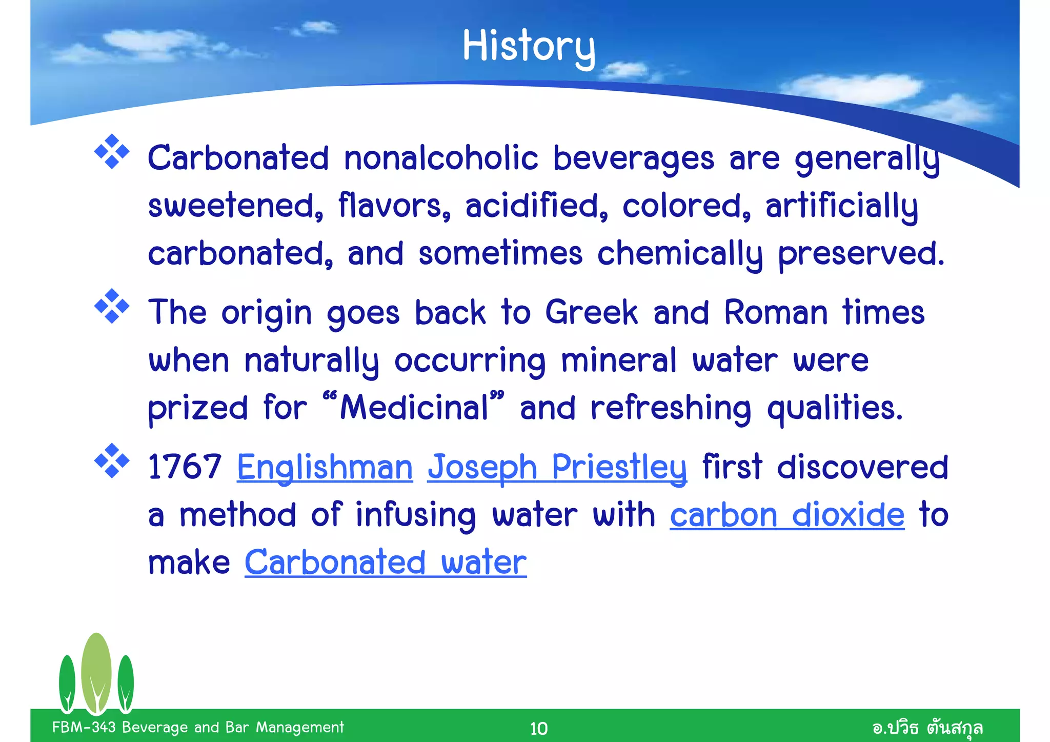 History
           Carbonated nonalcoholic beverages are generally
           sweetened, flavors, acidified, colored, artificially
           carbonated, and sometimes chemically preserved.
           The origin goes back to Greek and Roman times
           when naturally occurring mineral water were
           prized for “Medicinal” and refreshing qualities.
                       Medicinal”
           1767 Englishman Joseph Priestley first discovered
           a method of infusing water with carbon dioxide to
           make Carbonated water


FBM-343 Beverage and Bar Management      10               .
 