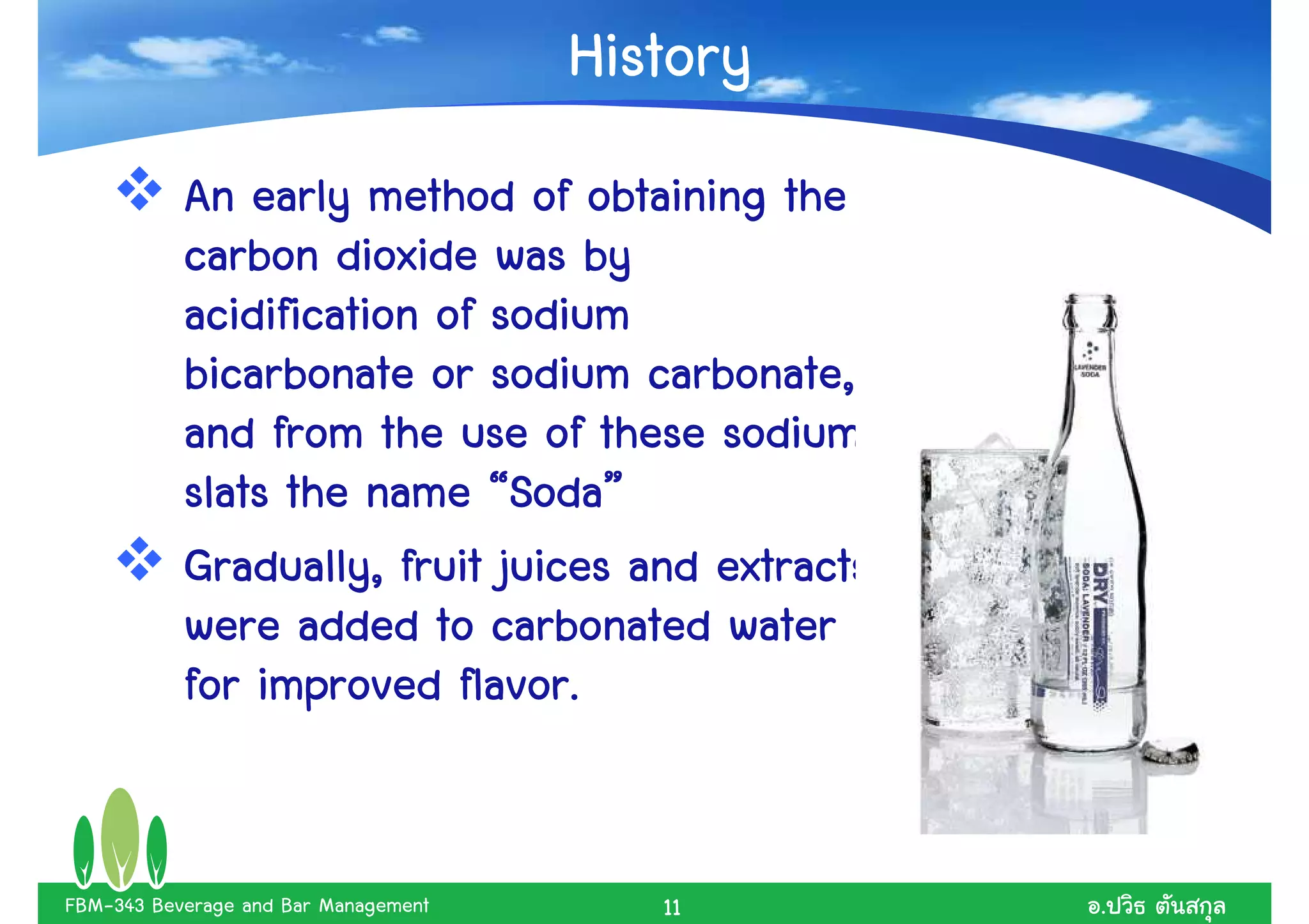History
           An early method of obtaining the
           carbon dioxide was by
           acidification of sodium
           bicarbonate or sodium carbonate,
           and from the use of these sodium
                             Soda”
           slats the name “Soda”
           Gradually, fruit juices and extracts
           were added to carbonated water
           for improved flavor.


FBM-343 Beverage and Bar Management      11       .
 
