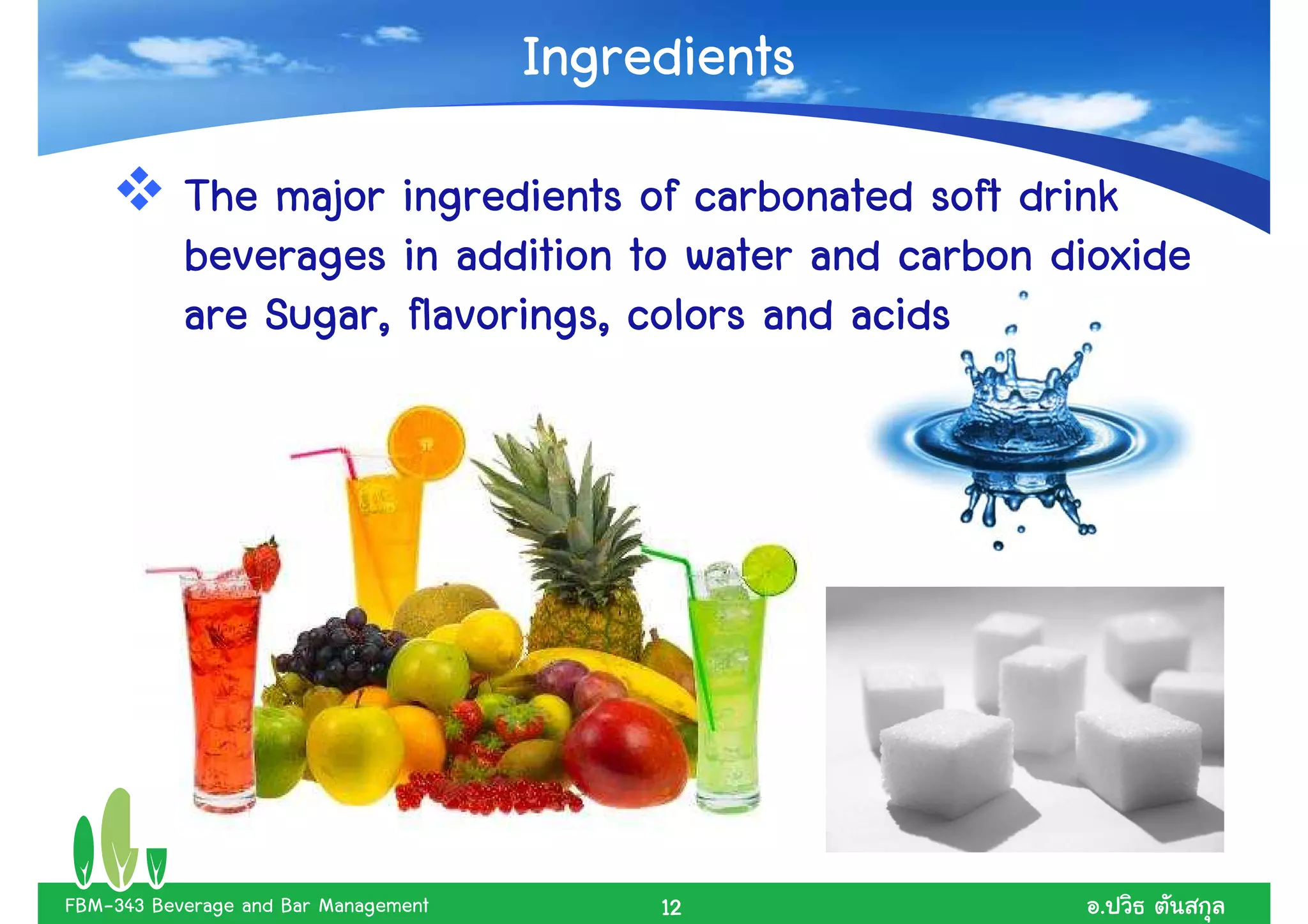 Ingredients
           The major ingredients of carbonated soft drink
           beverages in addition to water and carbon dioxide
           are Sugar, flavorings, colors and acids




FBM-343 Beverage and Bar Management        12          .
 
