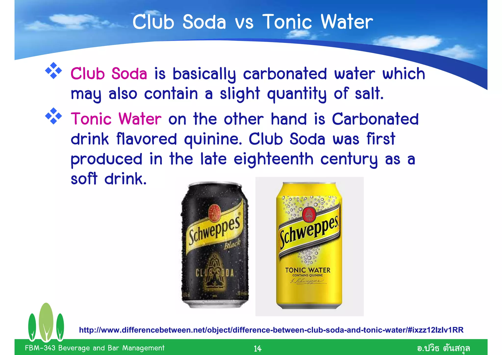 Club Soda vs Tonic Water
           Club Soda is basically carbonated water which
                                                 salt.
           may also contain a slight quantity of salt.
           Tonic Water on the other hand is Carbonated
                          quinine.
           drink flavored quinine. Club Soda was first
           produced in the late eighteenth century as a
           soft drink.




             http://www.differencebetween.net/object/difference-between-club-soda-and-tonic-water/#ixzz12IzIv1RR

FBM-343 Beverage and Bar Management                      14                                          .
 