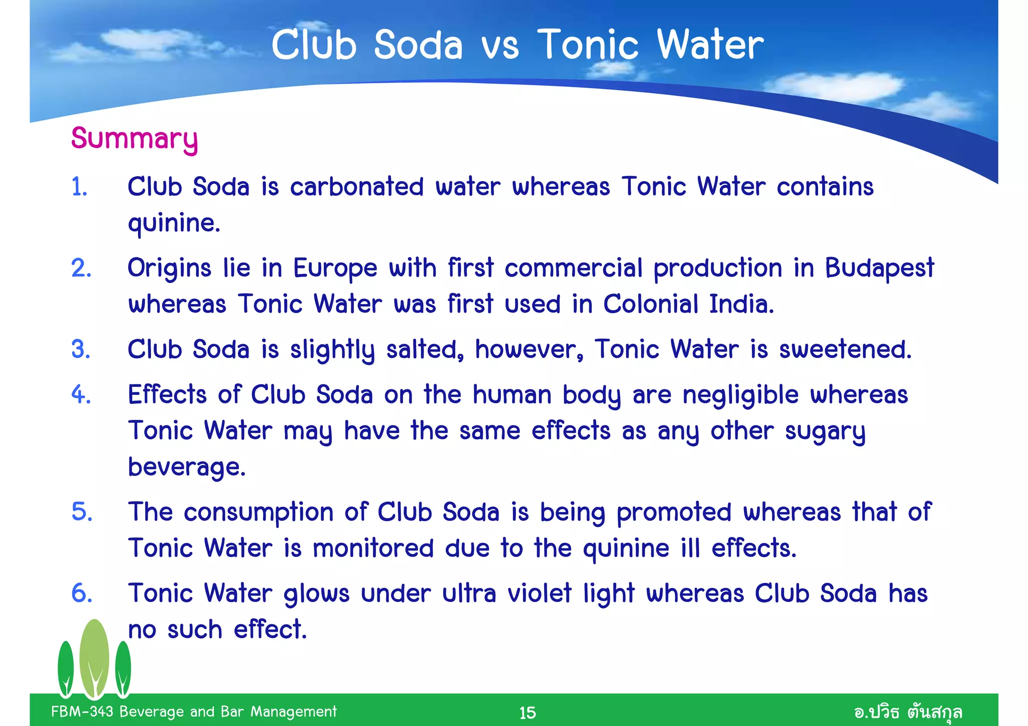 Club Soda vs Tonic Water
  Summary
  1.     Club Soda is carbonated water whereas Tonic Water contains
         quinine.
  2.                                                               Budapest
         Origins lie in Europe with first commercial production in Budapest
         whereas Tonic Water was first used in Colonial India.
  3.     Club Soda is slightly salted, however, Tonic Water is sweetened.
  4.     Effects of Club Soda on the human body are negligible whereas
         Tonic Water may have the same effects as any other sugary
         beverage.
  5.     The consumption of Club Soda is being promoted whereas that of
         Tonic Water is monitored due to the quinine ill effects.
  6.     Tonic Water glows under ultra violet light whereas Club Soda has
         no such effect.

FBM-343 Beverage and Bar Management      15                          .
 