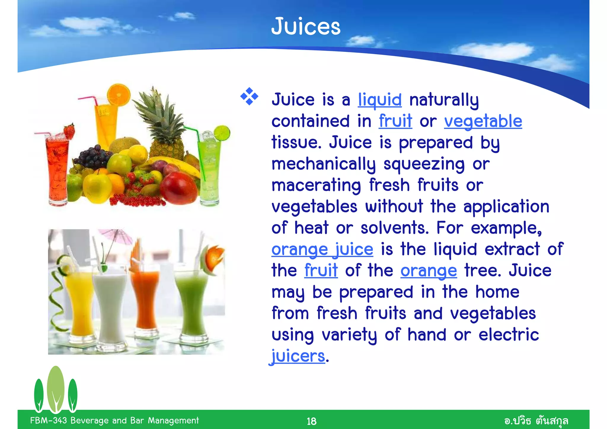 Juices

                                      Juice is a liquid naturally
                                      contained in fruit or vegetable
                                      tissue. Juice is prepared by
                                      mechanically squeezing or
                                      macerating fresh fruits or
                                      vegetables without the application
                                      of heat or solvents. For example,
                                      orange juice is the liquid extract of
                                      the fruit of the orange tree. Juice
                                      may be prepared in the home
                                      from fresh fruits and vegetables
                                      using variety of hand or electric
                                      juicers.
                                      juicers.

FBM-343 Beverage and Bar Management       18                        .
 